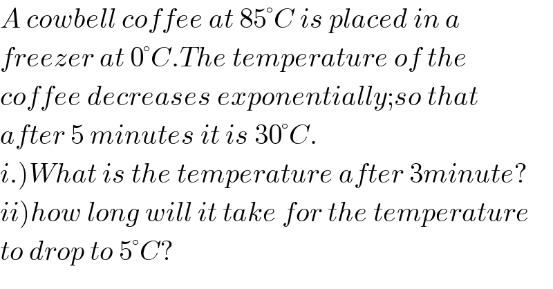 A cowbell coffee at 85°C is placed in a  freezer at 0°C.The temperature of the  coffee decreases exponentially;so that  after 5 minutes it is 30°C.  i.)What is the temperature after 3minute?  ii)how long will it take for the temperature  to drop to 5°C?  