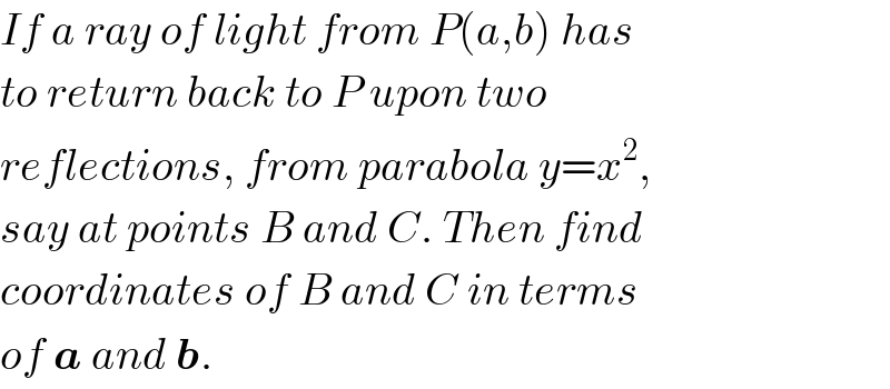 If a ray of light from P(a,b) has  to return back to P upon two   reflections, from parabola y=x^2 ,  say at points B and C. Then find  coordinates of B and C in terms  of a and b.  
