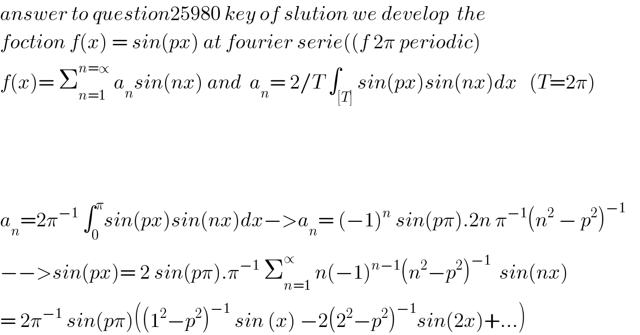 answer to question25980 key of slution we develop  the  foction f(x) = sin(px) at fourier serie((f 2π periodic)  f(x)= Σ_(n=1) ^(n=∝)  a_n sin(nx) and  a_n = 2/T ∫_([T]) sin(px)sin(nx)dx   (T=2π)        a_n =2π^(−1)  ∫_0 ^π sin(px)sin(nx)dx−>a_n = (−1)^n  sin(pπ).2n π^(−1) (n^2  − p^2 )^(−1)   −−>sin(px)= 2 sin(pπ).π^(−1)  Σ_(n=1) ^∝  n(−1)^(n−1) (n^2 −p^2 )^(−1)   sin(nx)  = 2π^(−1)  sin(pπ)((1^2 −p^2 )^(−1)  sin (x) −2(2^2 −p^2 )^(−1) sin(2x)+...)  