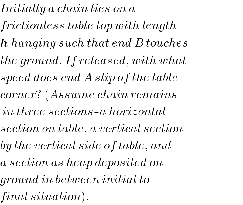 Initially a chain lies on a  frictionless table top with length  h hanging such that end B touches  the ground. If released, with what  speed does end A slip of the table  corner? (Assume chain remains   in three sections-a horizontal  section on table, a vertical section  by the vertical side of table, and  a section as heap deposited on  ground in between initial to  final situation).  