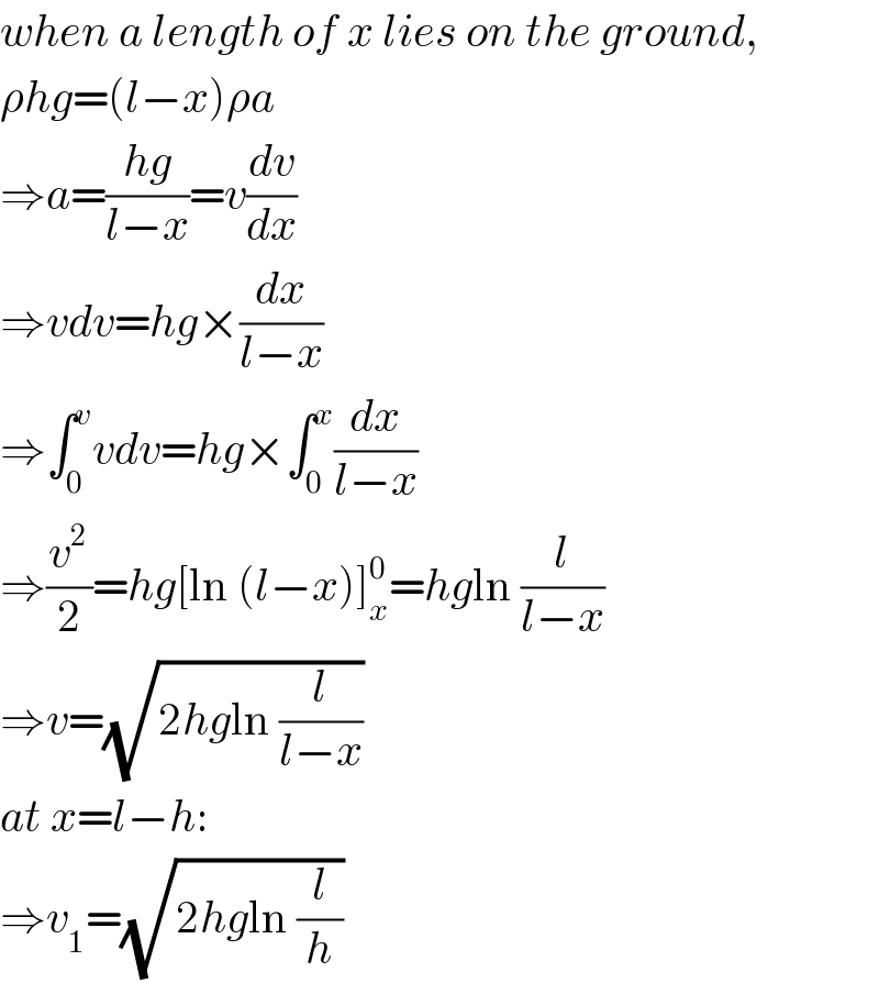 when a length of x lies on the ground,  ρhg=(l−x)ρa  ⇒a=((hg)/(l−x))=v(dv/dx)  ⇒vdv=hg×(dx/(l−x))  ⇒∫_0 ^v vdv=hg×∫_0 ^x (dx/(l−x))  ⇒(v^2 /2)=hg[ln (l−x)]_x ^0 =hgln (l/(l−x))  ⇒v=(√(2hgln (l/(l−x))))  at x=l−h:  ⇒v_1 =(√(2hgln (l/h)))  