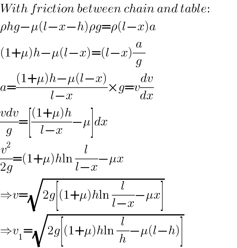 With friction between chain and table:  ρhg−μ(l−x−h)ρg=ρ(l−x)a  (1+μ)h−μ(l−x)=(l−x)(a/g)  a=(((1+μ)h−μ(l−x))/(l−x))×g=v(dv/dx)  ((vdv)/g)=[(((1+μ)h)/(l−x))−μ]dx  (v^2 /(2g))=(1+μ)hln (l/(l−x))−μx  ⇒v=(√(2g[(1+μ)hln (l/(l−x))−μx]))  ⇒v_1 =(√(2g[(1+μ)hln (l/h)−μ(l−h)]))  