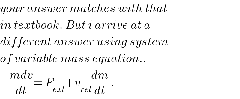 your answer matches with that  in textbook. But i arrive at a  different answer using system  of variable mass equation..      ((mdv)/dt)= F_(ext) +v_(rel) (dm/dt) .  