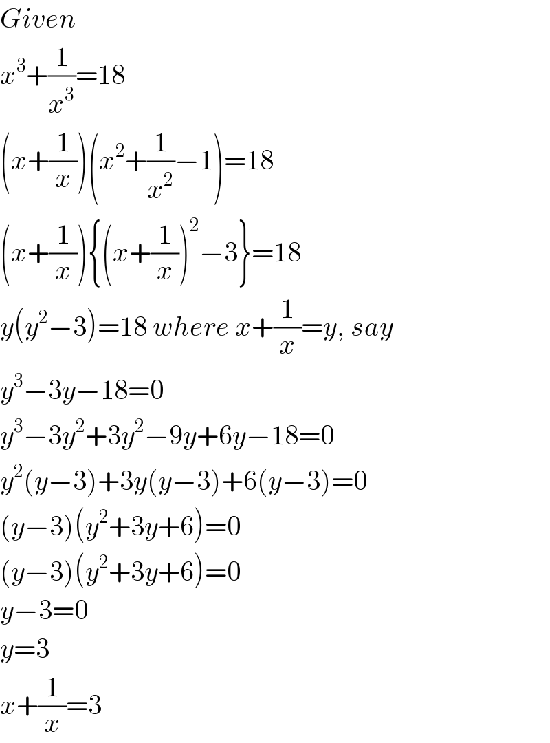 Given  x^3 +(1/x^3 )=18  (x+(1/x))(x^2 +(1/x^2 )−1)=18  (x+(1/x)){(x+(1/x))^2 −3}=18  y(y^2 −3)=18 where x+(1/x)=y, say  y^3 −3y−18=0  y^3 −3y^2 +3y^2 −9y+6y−18=0  y^2 (y−3)+3y(y−3)+6(y−3)=0  (y−3)(y^2 +3y+6)=0  (y−3)(y^2 +3y+6)=0  y−3=0  y=3  x+(1/x)=3  