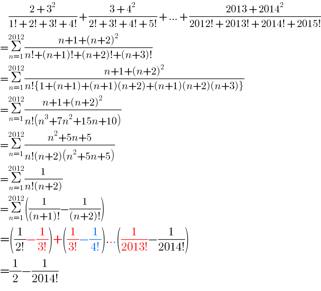      ((2 + 3^2 )/(1! + 2! + 3! + 4!)) + ((3 + 4^2 )/(2! + 3! + 4! + 5!)) + ... + ((2013 + 2014^2 )/(2012! + 2013! + 2014! + 2015!))  =Σ_(n=1) ^(2012) ((n+1+(n+2)^2 )/(n!+(n+1)!+(n+2)!+(n+3)!))  =Σ_(n=1) ^(2012) ((n+1+(n+2)^2 )/(n!{1+(n+1)+(n+1)(n+2)+(n+1)(n+2)(n+3)}))  =Σ_(n=1) ^(2012) ((n+1+(n+2)^2 )/(n!(n^3 +7n^2 +15n+10)))  =Σ_(n=1) ^(2012) ((n^2 +5n+5)/(n!(n+2)(n^2 +5n+5)))  =Σ_(n=1) ^(2012) (1/(n!(n+2)))  =Σ_(n=1) ^(2012) ((1/((n+1)!))−(1/((n+2)!)))  =((1/(2!))−(1/(3!)))+((1/(3!))−(1/(4!)))...((1/(2013!))−(1/(2014!)))  =(1/2)−(1/(2014!))  