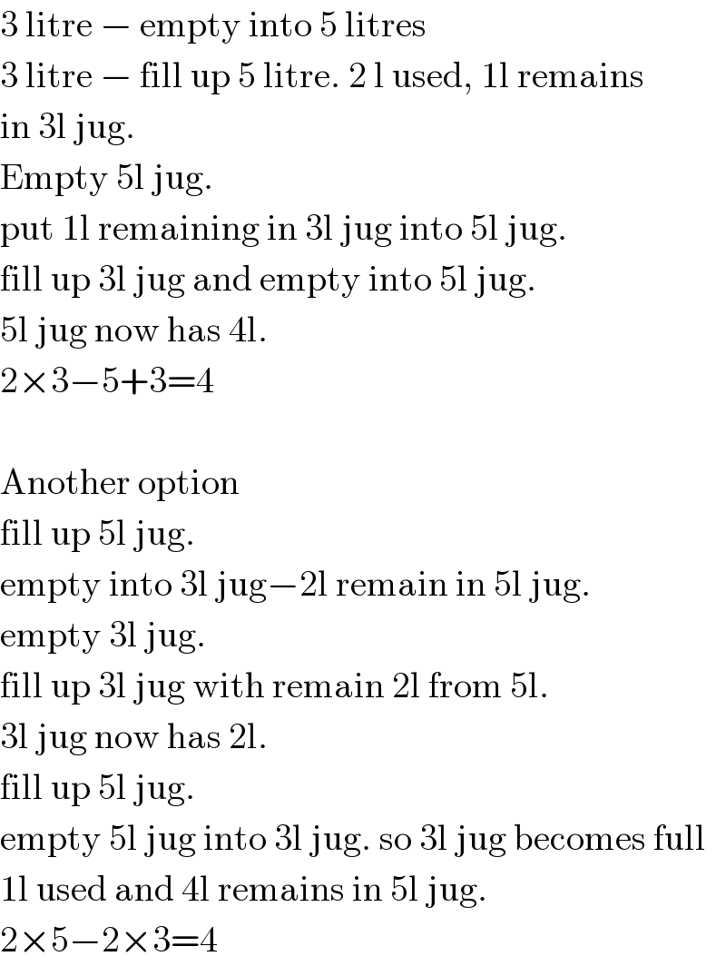 3 litre − empty into 5 litres  3 litre − fill up 5 litre. 2 l used, 1l remains  in 3l jug.  Empty 5l jug.  put 1l remaining in 3l jug into 5l jug.  fill up 3l jug and empty into 5l jug.  5l jug now has 4l.  2×3−5+3=4    Another option  fill up 5l jug.  empty into 3l jug−2l remain in 5l jug.  empty 3l jug.  fill up 3l jug with remain 2l from 5l.  3l jug now has 2l.  fill up 5l jug.  empty 5l jug into 3l jug. so 3l jug becomes full  1l used and 4l remains in 5l jug.  2×5−2×3=4  