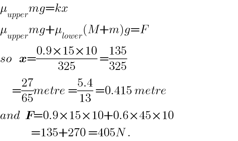 μ_(upper) mg=kx  μ_(upper) mg+μ_(lower) (M+m)g=F  so   x=((0.9×15×10)/(325)) =((135)/(325))        =((27)/(65))metre =((5.4)/(13)) =0.415 metre  and  F=0.9×15×10+0.6×45×10               =135+270 =405N .  