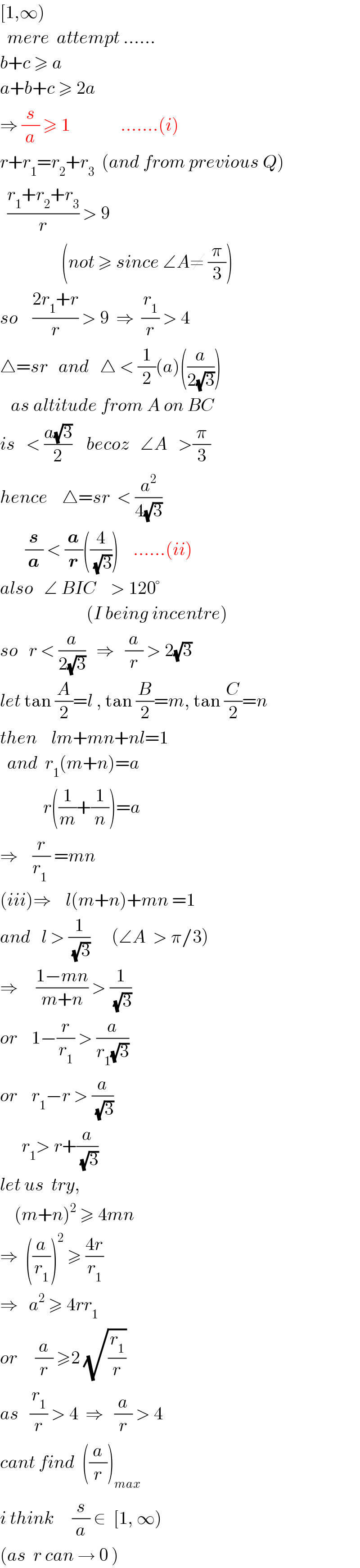[1,∞)    mere  attempt ......  b+c ≥ a  a+b+c ≥ 2a  ⇒ (s/a) ≥ 1              .......(i)  r+r_1 =r_2 +r_3   (and from previous Q)    ((r_1 +r_2 +r_3 )/r) > 9                    (not ≥ since ∠A≠ (π/3))  so    ((2r_1 +r)/r) > 9  ⇒  (r_1 /r) > 4  △=sr   and   △ < (1/2)(a)((a/(2(√3))))     as altitude from A on BC  is   < ((a(√3))/2)    becoz   ∠A   >(π/3)  hence    △=sr  < (a^2 /(4(√3)))         (s/a) < (a/r)((4/(√3)))    ......(ii)  also   ∠ BIC    > 120°                           (I being incentre)  so   r < (a/(2(√3)))   ⇒   (a/r) > 2(√3)   let tan (A/2)=l , tan (B/2)=m, tan (C/2)=n  then    lm+mn+nl=1      and  r_1 (m+n)=a               r((1/m)+(1/n))=a  ⇒    (r/(r_1  )) =mn                (iii)⇒    l(m+n)+mn =1  and   l > (1/(√3))      (∠A  > π/3)  ⇒     ((1−mn)/(m+n)) > (1/(√3))   or    1−(r/r_1 ) > (a/(r_1 (√3)))  or    r_1 −r > (a/(√3))        r_1 > r+(a/(√3))            let us  try,      (m+n)^2  ≥ 4mn  ⇒  ((a/r_1 ))^2  ≥ ((4r)/r_1 )  ⇒   a^2  ≥ 4rr_1   or     (a/r) ≥2 (√(r_1 /r))   as   (r_1 /r) > 4  ⇒   (a/r) > 4  cant find  ((a/r))_(max)   i think     (s/a) ∈  [1, ∞)  (as  r can → 0 )  