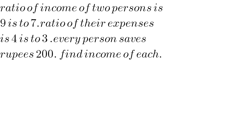 ratio of income of two persons is  9 is to 7.ratio of their expenses  is 4 is to 3 .every person saves   rupees 200. find income of each.  