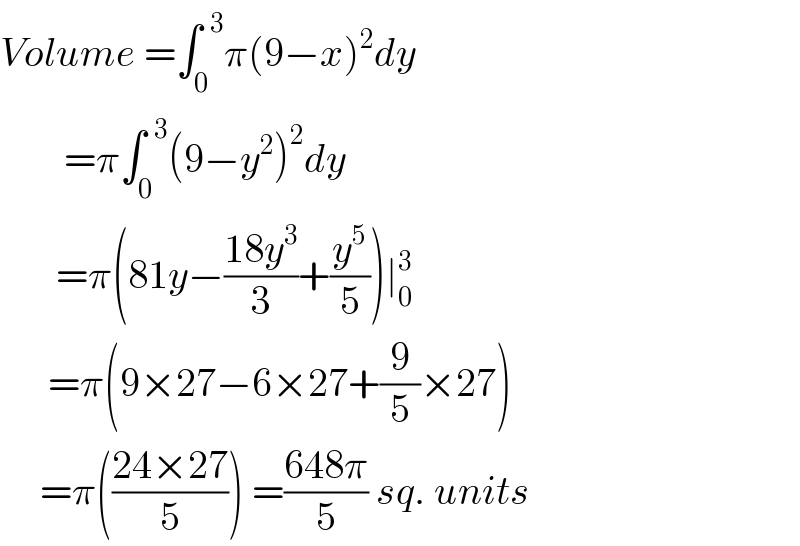 Volume =∫_0 ^(  3) π(9−x)^2 dy          =π∫_0 ^(  3) (9−y^2 )^2 dy         =π(81y−((18y^3 )/3)+(y^5 /5))∣_0 ^3         =π(9×27−6×27+(9/5)×27)       =π(((24×27)/5)) =((648π)/5) sq. units  