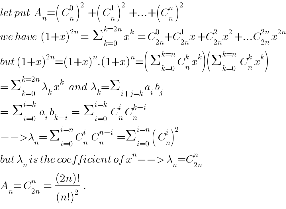 let put  A_n =( C_n ^0  )^2   +( C_n ^1  )^2   +...+(C_n ^n  )^2   we have  (1+x)^(2n)  =  Σ_(k=0) ^(k=2n)  x^k   = C_(2n) ^0 +C_(2n) ^1 x +C_(2n) ^2 x^2  +...C_(2n) ^(2n)  x^(2n)   but (1+x)^(2n) =(1+x)^n .(1+x)^n =( Σ_(k=0) ^(k=n)  C_n ^k  x^k )(Σ_(k=0) ^(k=n)   C_n ^k  x^k )  = Σ_(k=0) ^(k=2n)  λ_k  x^k    and  λ_k =Σ_(i+j=k)  a_i  b_j   =  Σ_(i=0) ^(i=k)   a_i  b_(k−i)   =  Σ_(i=0) ^(i=k)   C_n ^i  C_n ^(k−i)   −−>λ_n = Σ_(i=0) ^(i=n)  C_n ^i   C_n ^(n−i)   =Σ_(i=0) ^(i=n)  ( C_n ^i )^2   but λ_n  is the coefficient of x^n −−> λ_n =C_(2n) ^n   A_n = C_(2n) ^n   =  (((2n)!)/((n!)^2 ))  .  