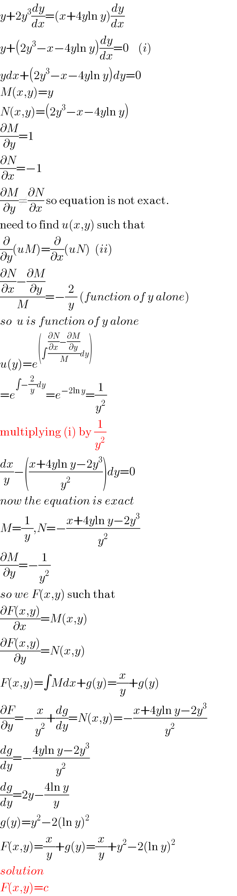 y+2y^3 (dy/dx)=(x+4yln y)(dy/dx)  y+(2y^3 −x−4yln y)(dy/dx)=0    (i)  ydx+(2y^3 −x−4yln y)dy=0  M(x,y)=y  N(x,y)=(2y^3 −x−4yln y)  (∂M/∂y)=1  (∂N/∂x)=−1  (∂M/∂y)≠(∂N/∂x) so equation is not exact.  need to find u(x,y) such that  (∂/∂y)(uM)=(∂/∂x)(uN)  (ii)  (((∂N/∂x)−(∂M/∂y))/M)=−(2/y) (function of y alone)  so  u is function of y alone  u(y)=e^((∫ (((∂N/∂x)−(∂M/∂y))/M)dy))   =e^(∫−(2/y)dy) =e^(−2ln y) =(1/y^2 )  multiplying (i) by (1/y^2 )  (dx/y)−(((x+4yln y−2y^3 )/y^2 ))dy=0  now the equation is exact  M=(1/y),N=−((x+4yln y−2y^3 )/y^2 )  (∂M/∂y)=−(1/y^2 )  so we F(x,y) such that  ((∂F(x,y))/∂x)=M(x,y)  ((∂F(x,y))/∂y)=N(x,y)  F(x,y)=∫Mdx+g(y)=(x/y)+g(y)  (∂F/∂y)=−(x/y^2 )+(dg/dy)=N(x,y)=−((x+4yln y−2y^3 )/y^2 )  (dg/dy)=−((4yln y−2y^3 )/y^2 )  (dg/dy)=2y−((4ln y)/y)  g(y)=y^2 −2(ln y)^2   F(x,y)=(x/y)+g(y)=(x/y)+y^2 −2(ln y)^2   solution  F(x,y)=c  