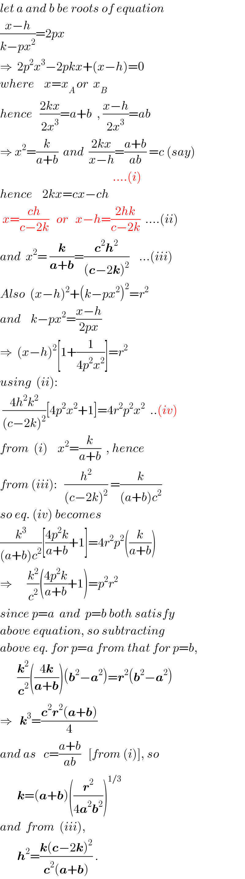 let a and b be roots of equation  ((x−h)/(k−px^2 ))=2px       ⇒  2p^2 x^3 −2pkx+(x−h)=0  where    x=x_(A ) or  x_B    hence   ((2kx)/(2x^3 ))=a+b  , ((x−h)/(2x^3 ))=ab  ⇒ x^2 =(k/(a+b))  and  ((2kx)/(x−h))=((a+b)/(ab)) =c (say)                                                ....(i)  hence    2kx=cx−ch   x=((ch)/(c−2k))   or   x−h=((2hk)/(c−2k))  ....(ii)  and  x^2 = (k/(a+b))=((c^2 h^2 )/((c−2k)^2 ))    ...(iii)  Also  (x−h)^2 +(k−px^2 )^2 =r^2   and    k−px^2 =((x−h)/(2px))  ⇒  (x−h)^2 [1+(1/(4p^2 x^2 ))]=r^2   using  (ii):   ((4h^2 k^2 )/((c−2k)^2 ))[4p^2 x^2 +1]=4r^2 p^2 x^2   ..(iv)  from  (i)    x^2 =(k/(a+b))  , hence  from (iii):   (h^2 /((c−2k)^2 )) =(k/((a+b)c^2 ))  so eq. (iv) becomes  (k^3 /((a+b)c^2 ))[((4p^2 k)/(a+b))+1]=4r^2 p^2 ((k/(a+b)))  ⇒      (k^2 /c^2 )(((4p^2 k)/(a+b))+1)=p^2 r^2   since p=a  and  p=b both satisfy  above equation, so subtracting  above eq. for p=a from that for p=b,         (k^2 /c^2 )(((4k)/(a+b)))(b^2 −a^2 )=r^2 (b^2 −a^2 )  ⇒   k^3 =((c^2 r^2 (a+b))/4)  and as   c=((a+b)/(ab))   [from (i)], so         k=(a+b)((r^2 /(4a^2 b^2 )))^(1/3)   and  from  (iii),         h^2 =((k(c−2k)^2 )/(c^2 (a+b))) .  
