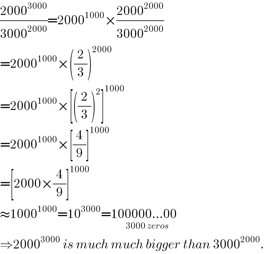 ((2000^(3000) )/(3000^(2000) ))=2000^(1000) ×((2000^(2000) )/(3000^(2000) ))  =2000^(1000) ×((2/3))^(2000)   =2000^(1000) ×[((2/3))^2 ]^(1000)   =2000^(1000) ×[(4/9)]^(1000)   =[2000×(4/9)]^(1000)   ≈1000^(1000) =10^(3000) =100000...00_(3000 zeros)   ⇒2000^(3000)  is much much bigger than 3000^(2000) .  