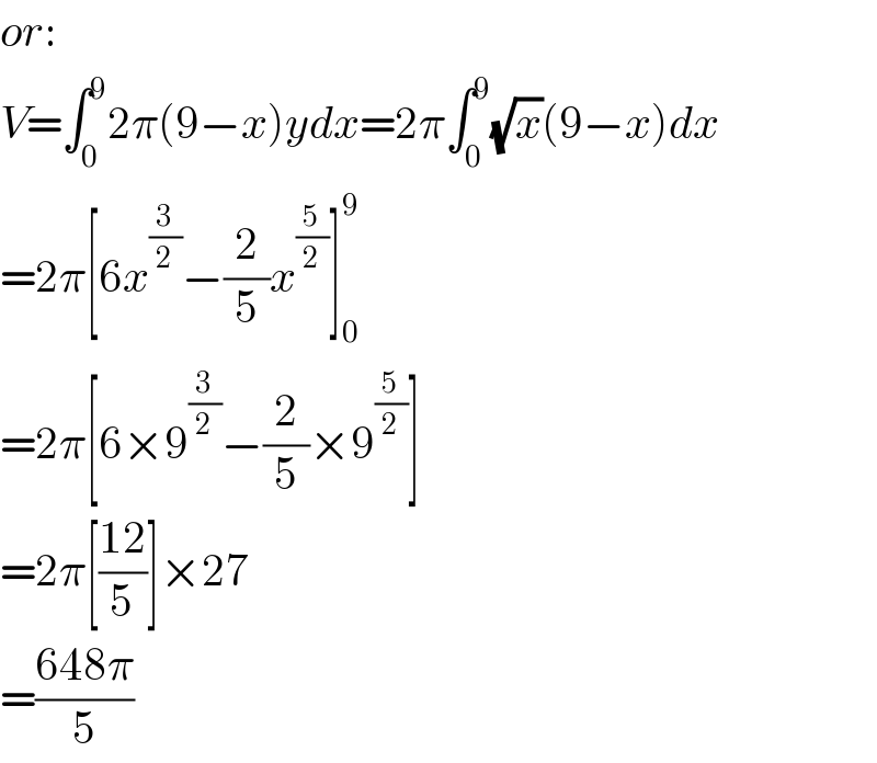 or:  V=∫_0 ^9 2π(9−x)ydx=2π∫_0 ^9 (√x)(9−x)dx  =2π[6x^(3/2) −(2/5)x^(5/2) ]_0 ^9   =2π[6×9^(3/2) −(2/5)×9^(5/2) ]  =2π[((12)/5)]×27  =((648π)/5)  