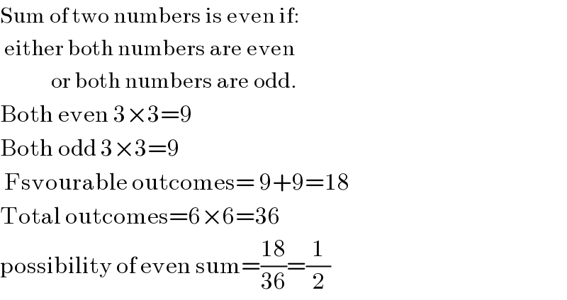 Sum of two numbers is even if:   either both numbers are even              or both numbers are odd.  Both even 3×3=9  Both odd 3×3=9   Fsvourable outcomes= 9+9=18  Total outcomes=6×6=36  possibility of even sum=((18)/(36))=(1/2)  
