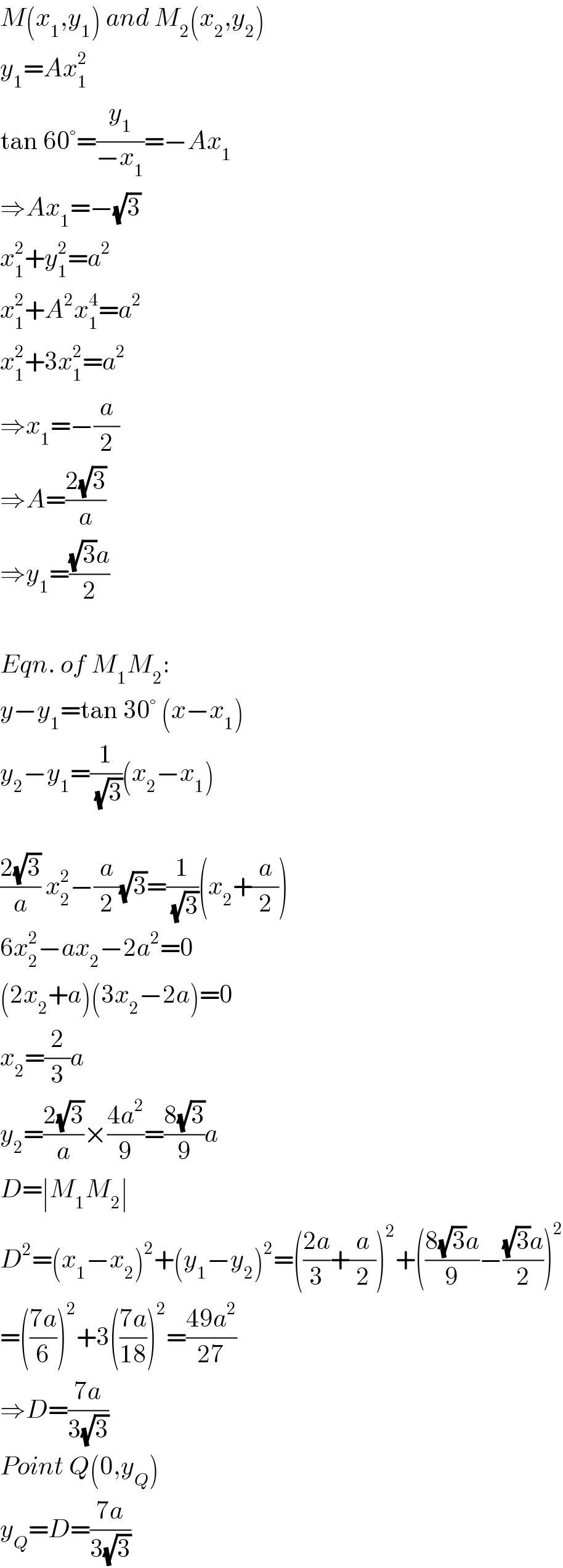 M(x_1 ,y_1 ) and M_2 (x_2 ,y_2 )  y_1 =Ax_1 ^2   tan 60°=(y_1 /(−x_1 ))=−Ax_1   ⇒Ax_1 =−(√3)  x_1 ^2 +y_1 ^2 =a^2   x_1 ^2 +A^2 x_1 ^4 =a^2   x_1 ^2 +3x_1 ^2 =a^2   ⇒x_1 =−(a/2)  ⇒A=((2(√3))/a)  ⇒y_1 =(((√3)a)/2)    Eqn. of M_1 M_2 :  y−y_1 =tan 30° (x−x_1 )  y_2 −y_1 =(1/(√3))(x_2 −x_1 )    ((2(√3))/a) x_2 ^2 −(a/2)(√3)=(1/(√3))(x_2 +(a/2))  6x_2 ^2 −ax_2 −2a^2 =0  (2x_2 +a)(3x_2 −2a)=0  x_2 =(2/3)a  y_2 =((2(√3))/a)×((4a^2 )/9)=((8(√3))/9)a  D=∣M_1 M_2 ∣  D^2 =(x_1 −x_2 )^2 +(y_1 −y_2 )^2 =(((2a)/3)+(a/2))^2 +(((8(√3)a)/9)−(((√3)a)/2))^2   =(((7a)/6))^2 +3(((7a)/(18)))^2 =((49a^2 )/(27))  ⇒D=((7a)/(3(√3)))  Point Q(0,y_Q )  y_Q =D=((7a)/(3(√3)))  