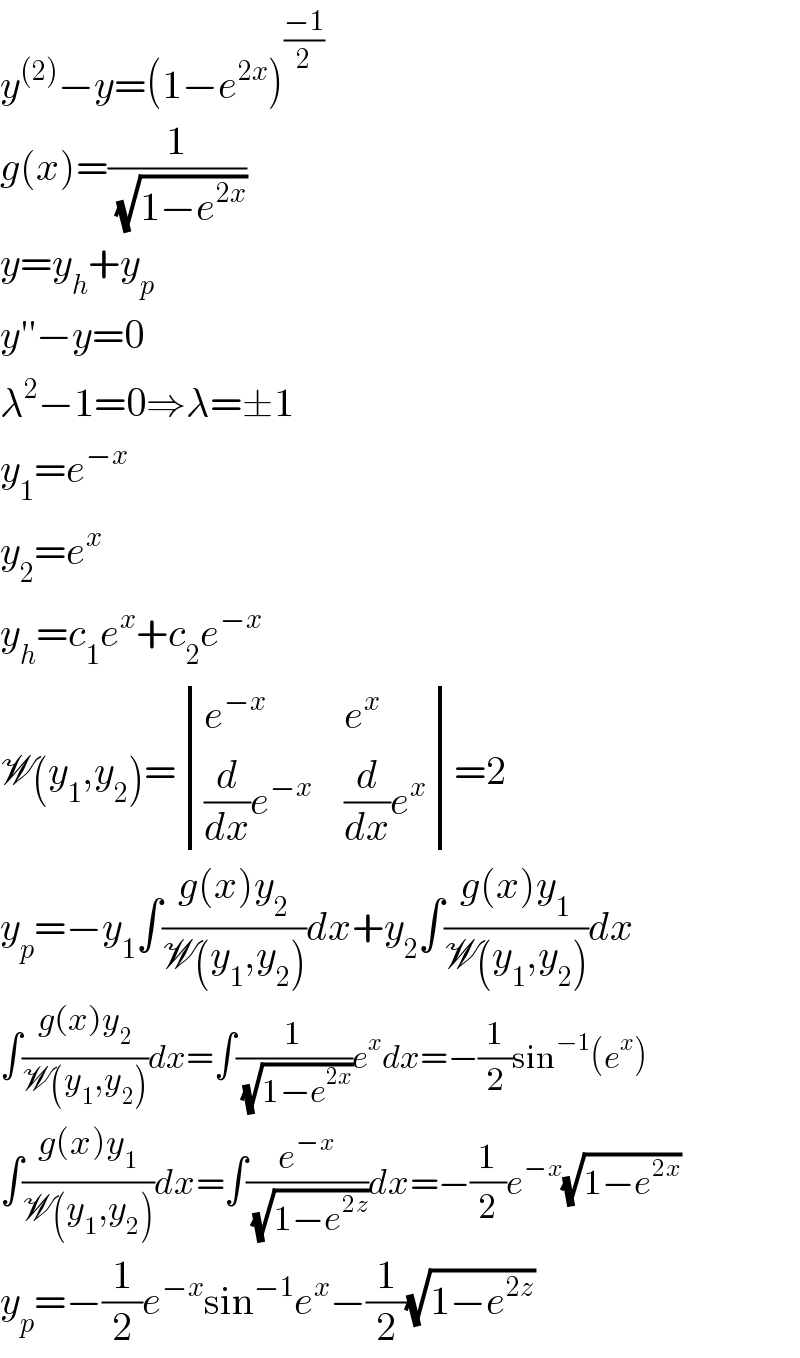 y^((2)) −y=(1−e^(2x) )^((−1)/2)   g(x)=(1/(√(1−e^(2x) )))  y=y_h +y_p   y′′−y=0  λ^2 −1=0⇒λ=±1  y_1 =e^(−x)   y_2 =e^x   y_h =c_1 e^x +c_2 e^(−x)   W(y_1 ,y_2 )= determinant ((e^(−x) ,e^x ),(((d/dx)e^(−x) ),((d/dx)e^x )))=2  y_p =−y_1 ∫((g(x)y_2 )/(W(y_1 ,y_2 )))dx+y_2 ∫((g(x)y_1 )/(W(y_1 ,y_2 )))dx  ∫((g(x)y_2 )/(W(y_1 ,y_2 )))dx=∫(1/(√(1−e^(2x) )))e^x dx=−(1/2)sin^(−1) (e^x )  ∫((g(x)y_1 )/(W(y_1 ,y_2 )))dx=∫(e^(−x) /(√(1−e^(2z) )))dx=−(1/2)e^(−x) (√(1−e^(2x) ))  y_p =−(1/2)e^(−x) sin^(−1) e^x −(1/2)(√(1−e^(2z) ))  