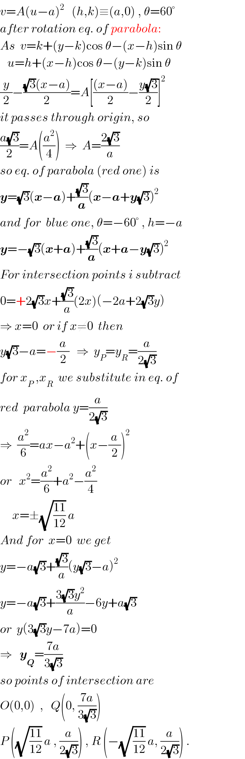 v=A(u−a)^2    (h,k)≡(a,0) , θ=60°  after rotation eq. of parabola:  As  v=k+(y−k)cos θ−(x−h)sin θ     u=h+(x−h)cos θ−(y−k)sin θ  (y/2)−(((√3)(x−a))/2)=A[(((x−a))/2)−((y(√3))/2)]^2   it passes through origin, so  ((a(√3))/2)=A((a^2 /4))  ⇒  A=((2(√3))/a)  so eq. of parabola (red one) is  y=(√3)(x−a)+((√3)/a)(x−a+y(√3))^2   and for  blue one, θ=−60° , h=−a  y=−(√3)(x+a)+((√3)/a)(x+a−y(√3))^2   For intersection points i subtract  0=+2(√3)x+((√3)/a)(2x)(−2a+2(√3)y)  ⇒ x=0  or if x≠0  then  y(√3)−a=−(a/2)   ⇒  y_P =y_R =(a/(2(√3)))   for x_P  ,x_R   we substitute in eq. of   red  parabola y=(a/(2(√3)))  ⇒  (a^2 /6)=ax−a^2 +(x−(a/2))^2   or   x^2 =(a^2 /6)+a^2 −(a^2 /4)       x=±(√((11)/(12))) a    And for  x=0  we get  y=−a(√3)+((√3)/a)(y(√3)−a)^2   y=−a(√3)+((3(√3)y^2 )/a)−6y+a(√3)  or  y(3(√3)y−7a)=0  ⇒   y_Q =((7a)/(3(√3)))   so points of intersection are  O(0,0)  ,   Q(0, ((7a)/(3(√3))))  P ((√((11)/(12))) a , (a/(2(√3)))) , R (−(√((11)/(12))) a, (a/(2(√3)))) .  