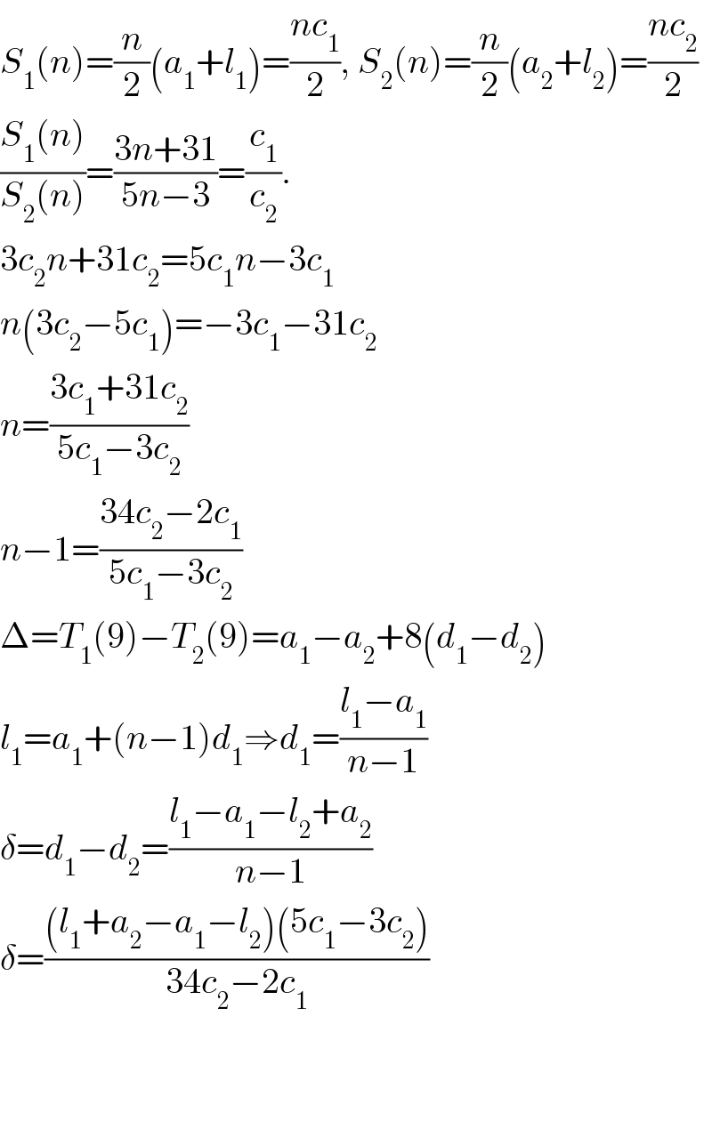 S_1 (n)=(n/2)(a_1 +l_1 )=((nc_1 )/2), S_2 (n)=(n/2)(a_2 +l_2 )=((nc_2 )/2)  ((S_1 (n))/(S_2 (n)))=((3n+31)/(5n−3))=(c_1 /c_2 ).  3c_2 n+31c_2 =5c_1 n−3c_1   n(3c_2 −5c_1 )=−3c_1 −31c_2   n=((3c_1 +31c_2 )/(5c_1 −3c_2 ))  n−1=((34c_2 −2c_1 )/(5c_1 −3c_2 ))  Δ=T_1 (9)−T_2 (9)=a_1 −a_2 +8(d_1 −d_2 )  l_1 =a_1 +(n−1)d_1 ⇒d_1 =((l_1 −a_1 )/(n−1))  δ=d_1 −d_2 =((l_1 −a_1 −l_2 +a_2 )/(n−1))  δ=(((l_1 +a_2 −a_1 −l_2 )(5c_1 −3c_2 ))/(34c_2 −2c_1 ))      