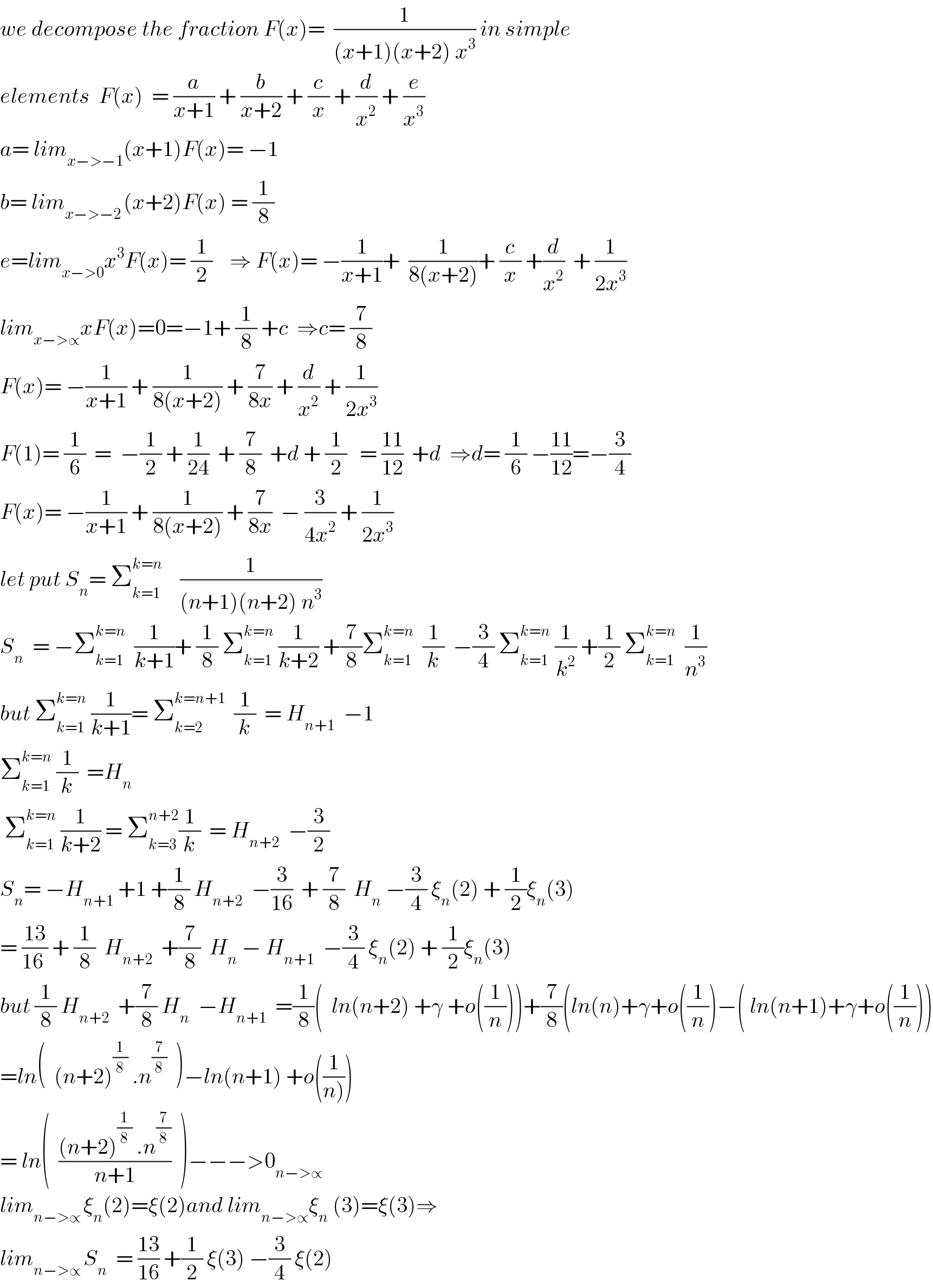 we decompose the fraction F(x)=  (1/((x+1)(x+2) x^3 )) in simple  elements  F(x)  = (a/(x+1)) + (b/(x+2)) + (c/x) + (d/x^2 ) + (e/x^3 )  a= lim_(x−>−1) (x+1)F(x)= −1  b= lim_(x−>−2 ) (x+2)F(x) = (1/8)  e=lim_(x−>0) x^3 F(x)= (1/2)    ⇒ F(x)= −(1/(x+1))+  (1/(8(x+2)))+ (c/x) +(d/x^2 )  + (1/(2x^3 ))  lim_(x−>∝) xF(x)=0=−1+ (1/8) +c  ⇒c= (7/8)  F(x)= −(1/(x+1)) + (1/(8(x+2))) + (7/(8x)) + (d/x^2 ) + (1/(2x^3 ))  F(1)= (1/6)  =  −(1/2) + (1/(24))  + (7/8)  +d + (1/2)   = ((11)/(12))  +d  ⇒d= (1/6) −((11)/(12))=−(3/4)  F(x)= −(1/(x+1)) + (1/(8(x+2))) + (7/(8x))  − (3/(4x^2 )) + (1/(2x^3 ))  let put S_n = Σ_(k=1) ^(k=n)     (1/((n+1)(n+2) n^3 ))  S_n   = −Σ_(k=1) ^(k=n)   (1/(k+1))+ (1/8) Σ_(k=1) ^(k=n)  (1/(k+2)) +(7/8)Σ_(k=1) ^(k=n)   (1/k)  −(3/4) Σ_(k=1) ^(k=n)  (1/k^2 ) +(1/2) Σ_(k=1) ^(k=n)   (1/n^3 )  but Σ_(k=1) ^(k=n)  (1/(k+1))= Σ_(k=2) ^(k=n+1)   (1/k)  = H_(n+1)   −1  Σ_(k=1) ^(k=n)  (1/k)  =H_n    Σ_(k=1) ^(k=n)  (1/(k+2)) = Σ_(k=3) ^(n+2) (1/k)  = H_(n+2)   −(3/2)  S_n = −H_(n+1)  +1 +(1/8) H_(n+2)   −(3/(16))  + (7/8)  H_n  −(3/4) ξ_n (2) + (1/2)ξ_n (3)  = ((13)/(16 )) + (1/8)  H_(n+2)   +(7/8)  H_n  − H_(n+1)   −(3/4) ξ_n (2) + (1/2)ξ_n (3)  but (1/8) H_(n+2)   +(7/8) H_n   −H_(n+1)   =(1/8)(  ln(n+2) +γ +o((1/n)))+(7/8)(ln(n)+γ+o((1/n))−( ln(n+1)+γ+o((1/n)))  =ln(  (n+2)^(1/8)  .n^(7/8)   )−ln(n+1) +o((1/(n))))  = ln(  (((n+2)^(1/8)  .n^(7/8) )/(n+1))  )−−−>0_(n−>∝)   lim_(n−>∝ ) ξ_n (2)=ξ(2)and lim_(n−>∝) ξ_n  (3)=ξ(3)⇒  lim_(n−>∝ ) S_n   = ((13)/(16)) +(1/2) ξ(3) −(3/4) ξ(2)  
