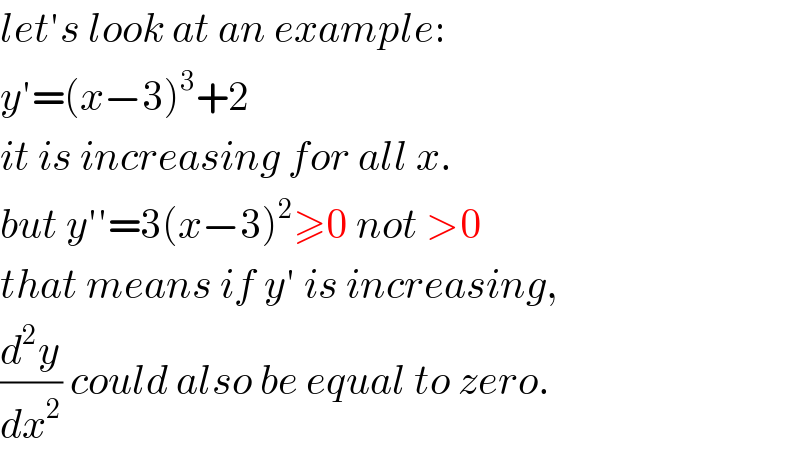 let′s look at an example:  y′=(x−3)^3 +2  it is increasing for all x.  but y′′=3(x−3)^2 ≥0 not >0  that means if y′ is increasing,  (d^2 y/dx^2 ) could also be equal to zero.  