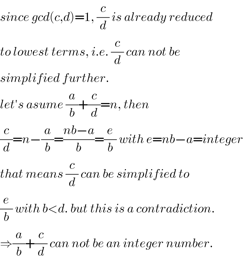 since gcd(c,d)=1, (c/d) is already reduced  to lowest terms, i.e. (c/d) can not be  simplified further.  let′s asume (a/b)+(c/d)=n, then  (c/d)=n−(a/b)=((nb−a)/b)=(e/b) with e=nb−a=integer  that means (c/d) can be simplified to  (e/b) with b<d. but this is a contradiction.  ⇒(a/b)+(c/d) can not be an integer number.  