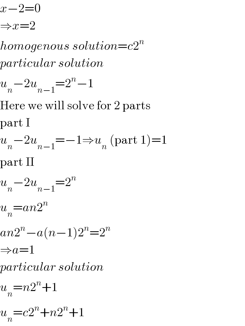 x−2=0  ⇒x=2  homogenous solution=c2^n   particular solution  u_n −2u_(n−1) =2^n −1  Here we will solve for 2 parts  part I  u_n −2u_(n−1) =−1⇒u_n  (part 1)=1  part II  u_n −2u_(n−1) =2^n   u_n =an2^n   an2^n −a(n−1)2^n =2^n   ⇒a=1  particular solution  u_n =n2^n +1  u_n =c2^n +n2^n +1  