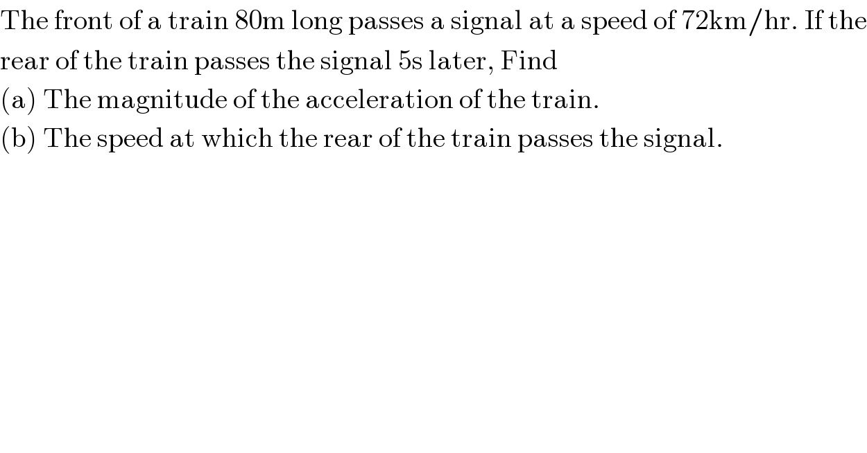 The front of a train 80m long passes a signal at a speed of 72km/hr. If the  rear of the train passes the signal 5s later, Find  (a) The magnitude of the acceleration of the train.  (b) The speed at which the rear of the train passes the signal.  