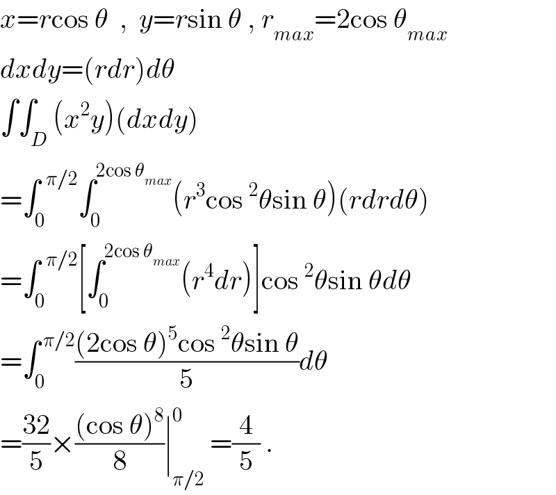 x=rcos θ  ,  y=rsin θ , r_(max) =2cos θ_(max)   dxdy=(rdr)dθ  ∫∫_D (x^2 y)(dxdy)  =∫_0 ^(  π/2) ∫_0 ^(2cos θ_(max) ) (r^3 cos^2 θsin θ)(rdrdθ)  =∫_0 ^(  π/2) [∫_0 ^(2cos θ_(max) ) (r^4 dr)]cos^2 θsin θdθ  =∫_0 ^( π/2) (((2cos θ)^5 cos^2 θsin θ)/5)dθ  =((32)/5)×(((cos θ)^8 )/8)∣_(π/2) ^0  =(4/5) .  