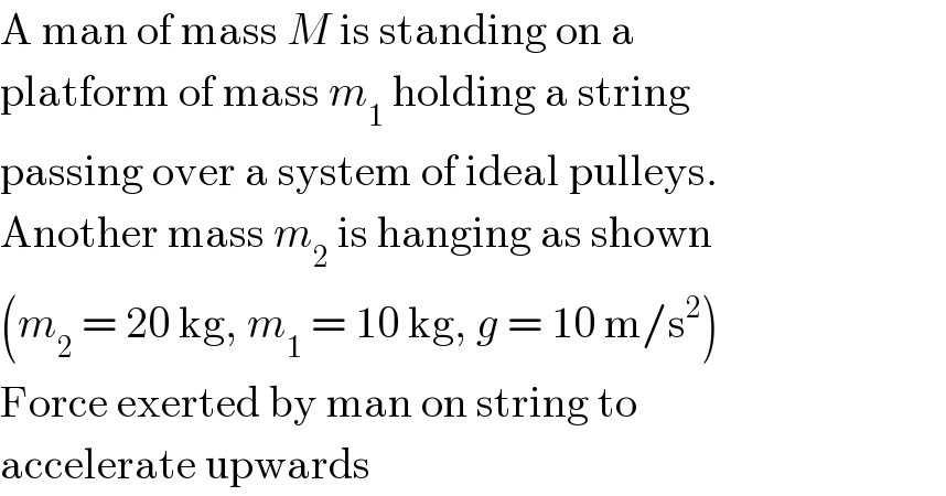 A man of mass M is standing on a  platform of mass m_1  holding a string  passing over a system of ideal pulleys.  Another mass m_2  is hanging as shown  (m_2  = 20 kg, m_1  = 10 kg, g = 10 m/s^2 )  Force exerted by man on string to  accelerate upwards  