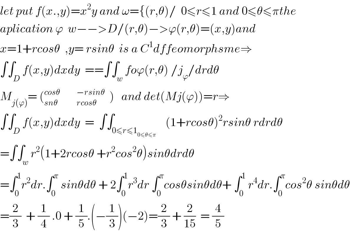 let put f(x.,y)=x^2 y and ω={(r,θ)/  0≤r≤1 and 0≤θ≤πthe  aplication ϕ  w−−>D/(r,θ)−>ϕ(r,θ)=(x,y)and  x=1+rcosθ  ,y= rsinθ  is a C^1 dffeomorphsme⇒  ∫∫_D f(x,y)dxdy  ==∫∫_w foϕ(r,θ) /j_ϕ /drdθ  M_(j(ϕ)) = (_(snθ                rcosθ) ^(cosθ              −rsinθ)   )   and det(Mj(ϕ))=r⇒  ∫∫_D f(x,y)dxdy  =  ∫∫_(0≤r≤1_(0≤θ≤π) )    (1+rcosθ)^2 rsinθ rdrdθ  =∫∫_w r^2 (1+2rcosθ +r^2 cos^2 θ)sinθdrdθ  =∫_0 ^1 r^2 dr.∫_0 ^π  sinθdθ + 2∫_0 ^1 r^3 dr ∫_0 ^π cosθsinθdθ+ ∫_0 ^1  r^4 dr.∫_0 ^π cos^2 θ sinθdθ  =(2/3)  + (1/4) .0 + (1/5).(−(1/3))(−2)=(2/3) + (2/(15))  = (4/5)  