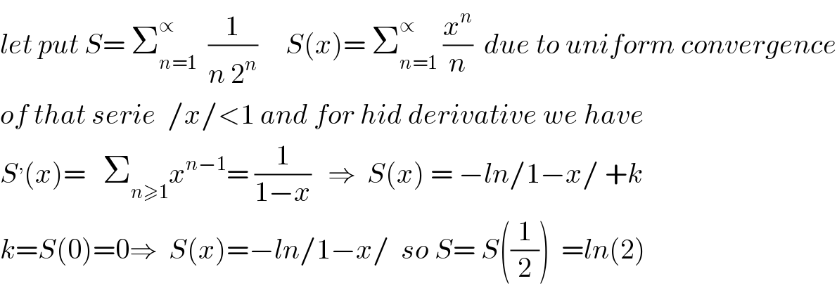 let put S= Σ_(n=1) ^∝   (1/(n 2^n ))     S(x)= Σ_(n=1) ^∝  (x^n /n)  due to uniform convergence  of that serie  /x/<1 and for hid derivative we have  S^, (x)=   Σ_(n≥1) x^(n−1) = (1/(1−x))   ⇒  S(x) = −ln/1−x/ +k  k=S(0)=0⇒  S(x)=−ln/1−x/  so S= S((1/2))  =ln(2)  