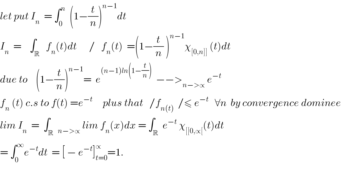 let put I_n   = ∫_0 ^n   (1−(t/n))^(n−1) dt  I_n   =    ∫_R   f_n (t)dt      /   f_n (t)  =(1−(t/n) )^(n−1) χ_([0,n]])  (t)dt  due to    (1−(t/n))^(n−1) =  e^((n−1)ln(1−(t/n)))   −−>_(n−>∝)  e^(−t)   f_n  (t) c.s to f(t) =e^(−t  )     plus that   /f_(n(t))   /≤ e^(−t)    ∀n  by convergence dominee  lim I_n   =  ∫_R  _(n−>∝)  lim f_n (x)dx = ∫_R  e^(−t)  χ_([[0,∝[) (t)dt  = ∫_0 ^∞ e^(−t) dt  = [ − e^(−t) ]_(t=0) ^∝ =1.    