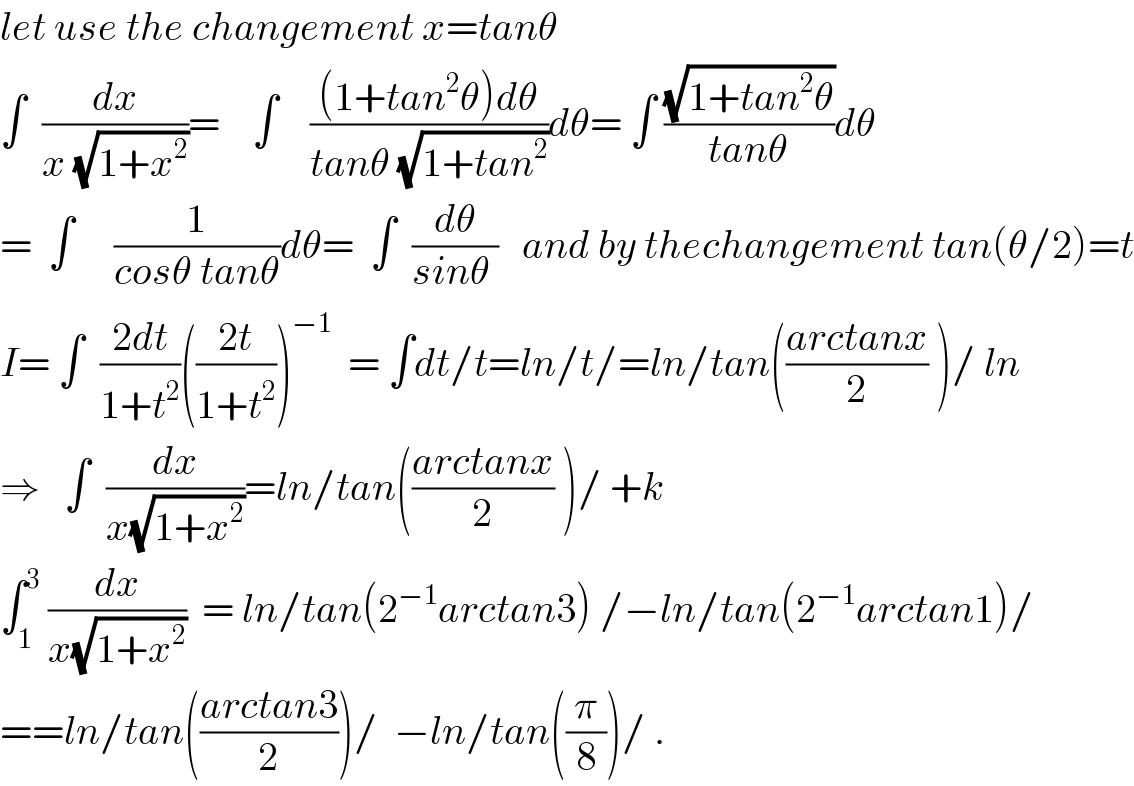 let use the changement x=tanθ  ∫  (dx/(x (√(1+x^2 ))))=    ∫    (((1+tan^2 θ)dθ)/(tanθ (√(1+tan^2 ))))dθ= ∫ ((√(1+tan^2 θ))/(tanθ))dθ  =  ∫     (1/(cosθ tanθ))dθ=  ∫  (dθ/(sinθ ))   and by thechangement tan(θ/2)=t  I= ∫  ((2dt)/(1+t^2 ))(((2t)/(1+t^2 )))^(−1)   = ∫dt/t=ln/t/=ln/tan(((arctanx)/2) )/ ln  ⇒   ∫  (dx/(x(√(1+x^2 ))))=ln/tan(((arctanx)/2) )/ +k  ∫_1 ^3  (dx/(x(√(1+x^2 ))))  = ln/tan(2^(−1) arctan3) /−ln/tan(2^(−1) arctan1)/  ==ln/tan(((arctan3)/2))/  −ln/tan((π/8))/ .  