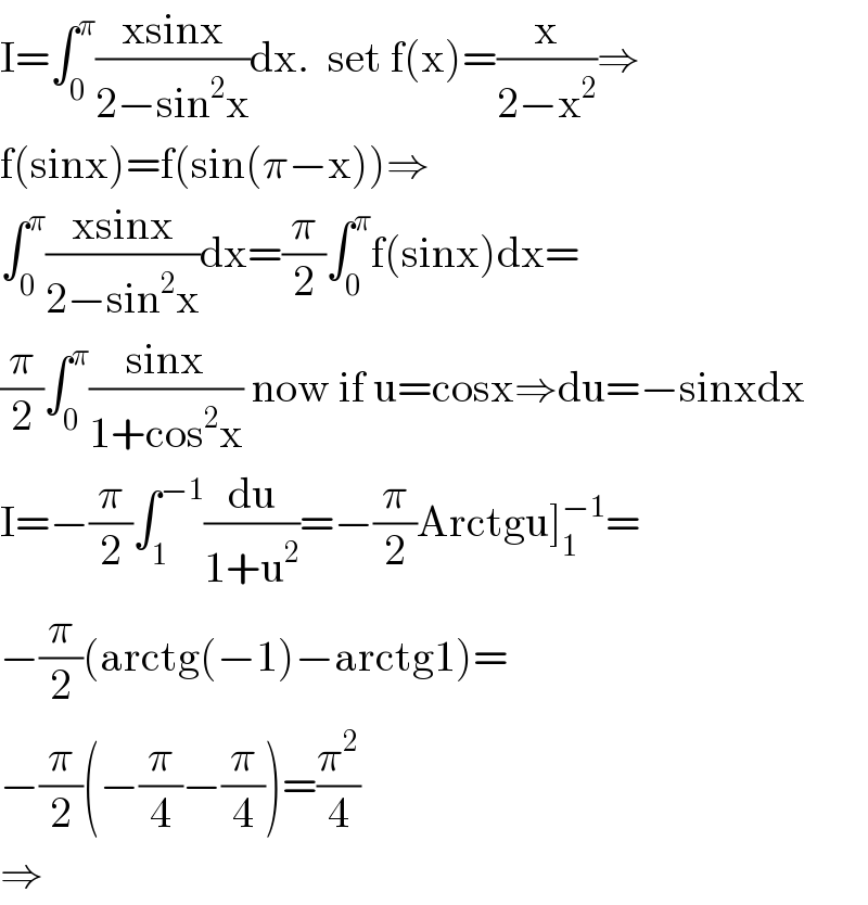 I=∫_0 ^π ((xsinx)/(2−sin^2 x))dx.  set f(x)=(x/(2−x^2 ))⇒  f(sinx)=f(sin(π−x))⇒  ∫_0 ^π ((xsinx)/(2−sin^2 x))dx=(π/2)∫_0 ^π f(sinx)dx=  (π/2)∫_0 ^π ((sinx)/(1+cos^2 x)) now if u=cosx⇒du=−sinxdx  I=−(π/2)∫_1 ^(−1) (du/(1+u^2 ))=−(π/2)Arctgu]_1 ^(−1) =  −(π/2)(arctg(−1)−arctg1)=  −(π/2)(−(π/4)−(π/4))=(π^2 /4)  ⇒  