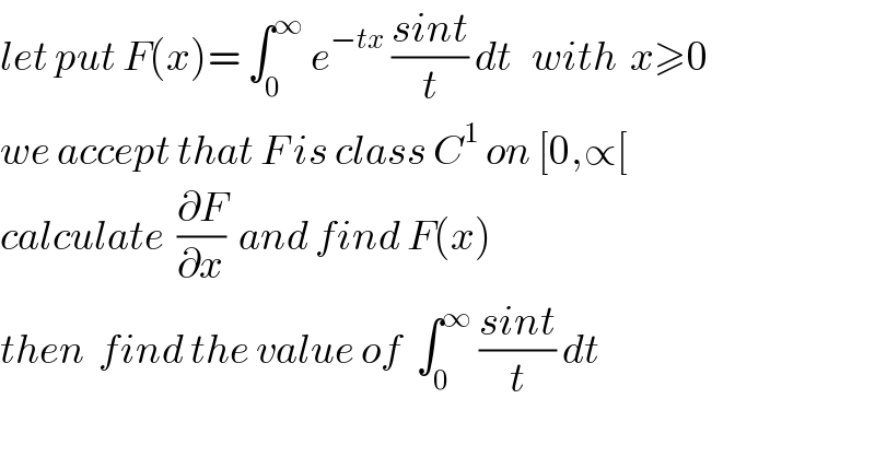 let put F(x)= ∫_0 ^∞  e^(−tx)  ((sint)/t) dt   with  x≥0  we accept that F is class C^1  on [0,∝[  calculate  (∂F/∂x)  and find F(x)  then  find the value of  ∫_0 ^∞  ((sint)/t) dt  