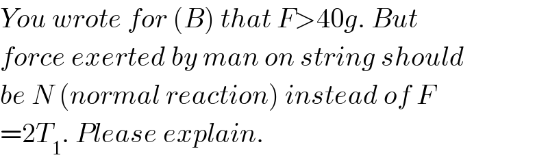 You wrote for (B) that F>40g. But  force exerted by man on string should  be N (normal reaction) instead of F  =2T_1 . Please explain.  