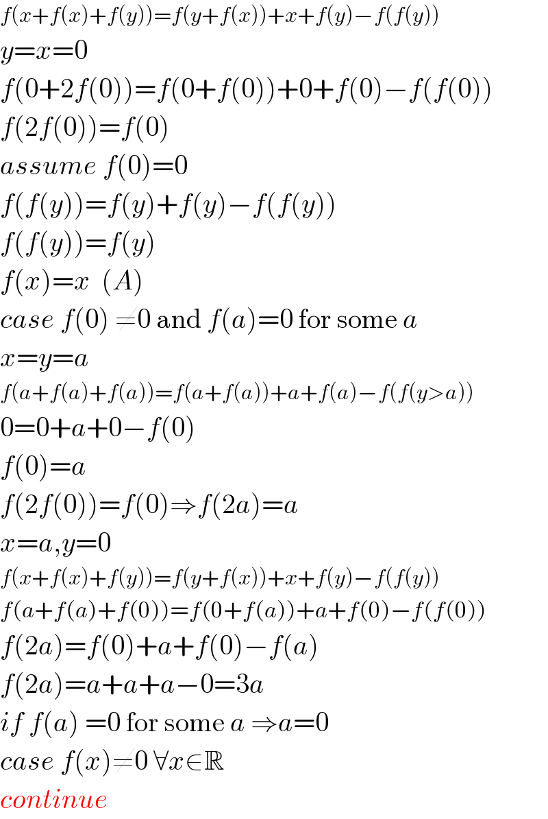 f(x+f(x)+f(y))=f(y+f(x))+x+f(y)−f(f(y))   y=x=0  f(0+2f(0))=f(0+f(0))+0+f(0)−f(f(0))  f(2f(0))=f(0)  assume f(0)=0  f(f(y))=f(y)+f(y)−f(f(y))  f(f(y))=f(y)  f(x)=x  (A)  case f(0) ≠0 and f(a)=0 for some a  x=y=a  f(a+f(a)+f(a))=f(a+f(a))+a+f(a)−f(f(y>a))   0=0+a+0−f(0)  f(0)=a  f(2f(0))=f(0)⇒f(2a)=a  x=a,y=0  f(x+f(x)+f(y))=f(y+f(x))+x+f(y)−f(f(y))   f(a+f(a)+f(0))=f(0+f(a))+a+f(0)−f(f(0))  f(2a)=f(0)+a+f(0)−f(a)  f(2a)=a+a+a−0=3a  if f(a) =0 for some a ⇒a=0  case f(x)≠0 ∀x∈R  continue  
