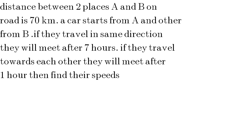 distance between 2 places A and B on  road is 70 km. a car starts from A and other   from B .if they travel in same direction  they will meet after 7 hours. if they travel  towards each other they will meet after  1 hour then find their speeds  