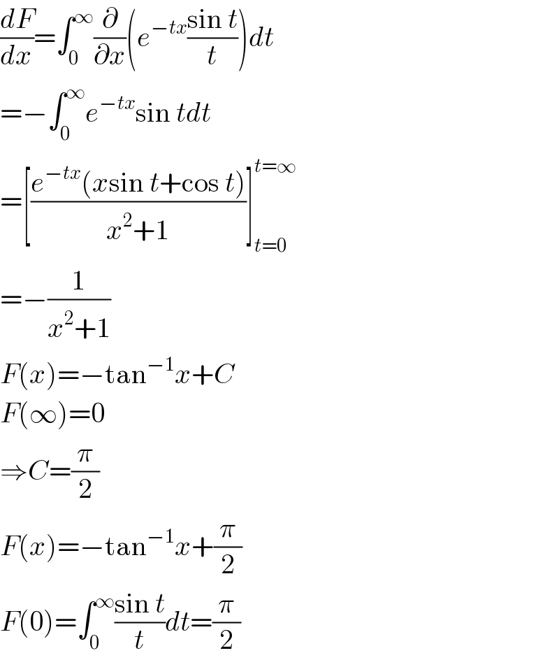 (dF/dx)=∫_0 ^∞ (∂/∂x)(e^(−tx) ((sin t)/t))dt  =−∫_0 ^∞ e^(−tx) sin tdt  =[((e^(−tx) (xsin t+cos t))/(x^2 +1))]_(t=0) ^(t=∞)   =−(1/(x^2 +1))  F(x)=−tan^(−1) x+C  F(∞)=0  ⇒C=(π/2)  F(x)=−tan^(−1) x+(π/2)  F(0)=∫_0 ^∞ ((sin t)/t)dt=(π/2)  