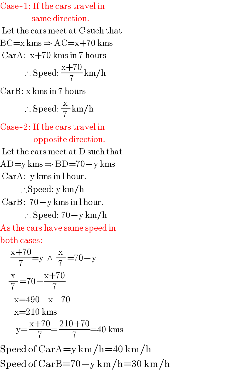 Case-1: If the cars travel in                     same direction.   Let the cars meet at C such that  BC=x kms ⇒ AC=x+70 kms   CarA:  x+70 kms in 7 hours                ∴ Speed: ((x+70)/7) km/h  CarB: x kms in 7 hours                ∴ Speed: (x/7) km/h  Case-2: If the cars travel in                     opposite direction.   Let the cars meet at D such that        AD=y kms ⇒ BD=70−y kms   CarA:  y kms in l hour.              ∴Speed: y km/h   CarB:  70−y kms in l hour.                ∴ Speed: 70−y km/h  As the cars have same speed in  both cases:        ((x+70)/7)=y  ∧  (x/7) =70−y       (x/7) =70−((x+70)/7)          x=490−x−70          x=210 kms           y= ((x+70)/7)= ((210+70)/7)=40 kms  Speed of CarA=y km/h=40 km/h  Speed of CarB=70−y km/h=30 km/h  