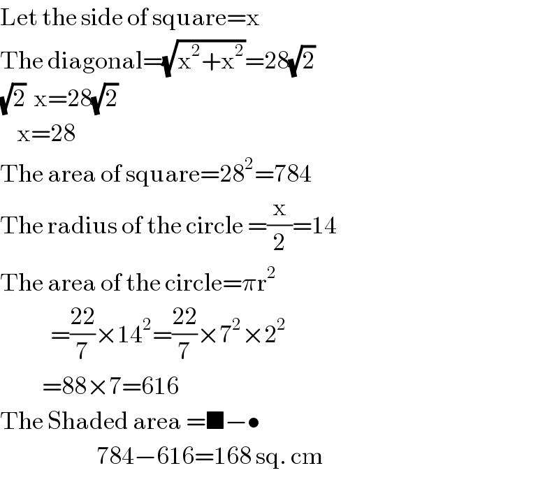 Let the side of square=x  The diagonal=(√(x^2 +x^2 ))=28(√2)  (√2)  x=28(√2)      x=28  The area of square=28^2 =784  The radius of the circle =(x/2)=14  The area of the circle=πr^2               =((22)/7)×14^2 =((22)/7)×7^2 ×2^2             =88×7=616  The Shaded area =■−•                         784−616=168 sq. cm  