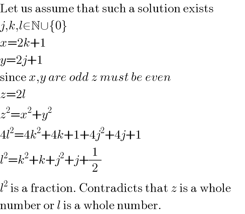 Let us assume that such a solution exists  j,k,l∈N∪{0}  x=2k+1  y=2j+1  since x,y are odd z must be even  z=2l  z^2 =x^2 +y^2   4l^2 =4k^2 +4k+1+4j^2 +4j+1  l^2 =k^2 +k+j^2 +j+(1/2)  l^2  is a fraction. Contradicts that z is a whole  number or l is a whole number.  