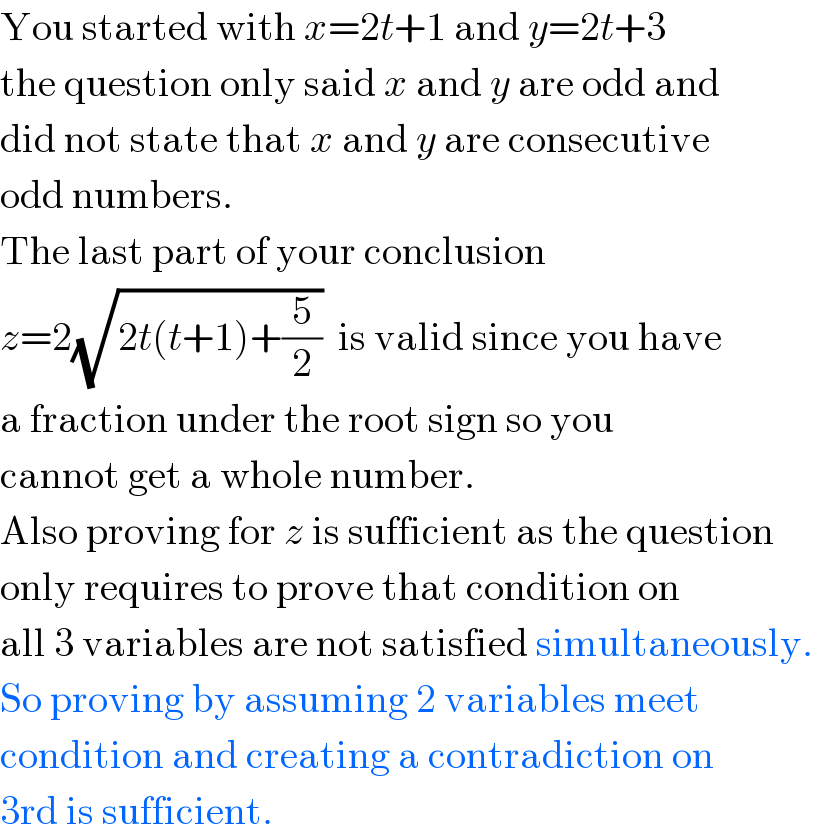 You started with x=2t+1 and y=2t+3  the question only said x and y are odd and  did not state that x and y are consecutive  odd numbers.  The last part of your conclusion  z=2(√(2t(t+1)+(5/2)))  is valid since you have  a fraction under the root sign so you  cannot get a whole number.  Also proving for z is sufficient as the question  only requires to prove that condition on  all 3 variables are not satisfied simultaneously.  So proving by assuming 2 variables meet  condition and creating a contradiction on  3rd is sufficient.  