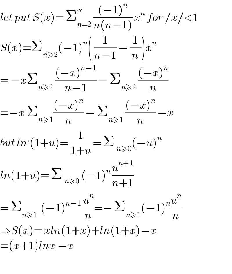let put S(x)= Σ_(n=2) ^∝  (((−1)^n )/(n(n−1))) x^n  for /x/<1  S(x)=Σ_(n≥2) (−1)^n ( (1/(n−1)) − (1/n))x^n   = −xΣ_(n≥2)  (((−x)^(n−1) )/(n−1)) − Σ_(n≥2)  (((−x)^n )/n)  =−x Σ_(n≥1) (((−x)^n )/n) − Σ_(n≥1)  (((−x)^n )/n) −x  but ln^, (1+u)= (1/(1+u)) = Σ _(n≥0) (−u)^n   ln(1+u)= Σ _(n≥0)  (−1)^(n ) (u^(n+1) /(n+1))  = Σ_(n≥1)   (−1)^(n−1)  (u^n /n)=− Σ_(n≥1) (−1)^n (u^n /n)  ⇒S(x)= xln(1+x)+ln(1+x)−x  =(x+1)lnx −x    
