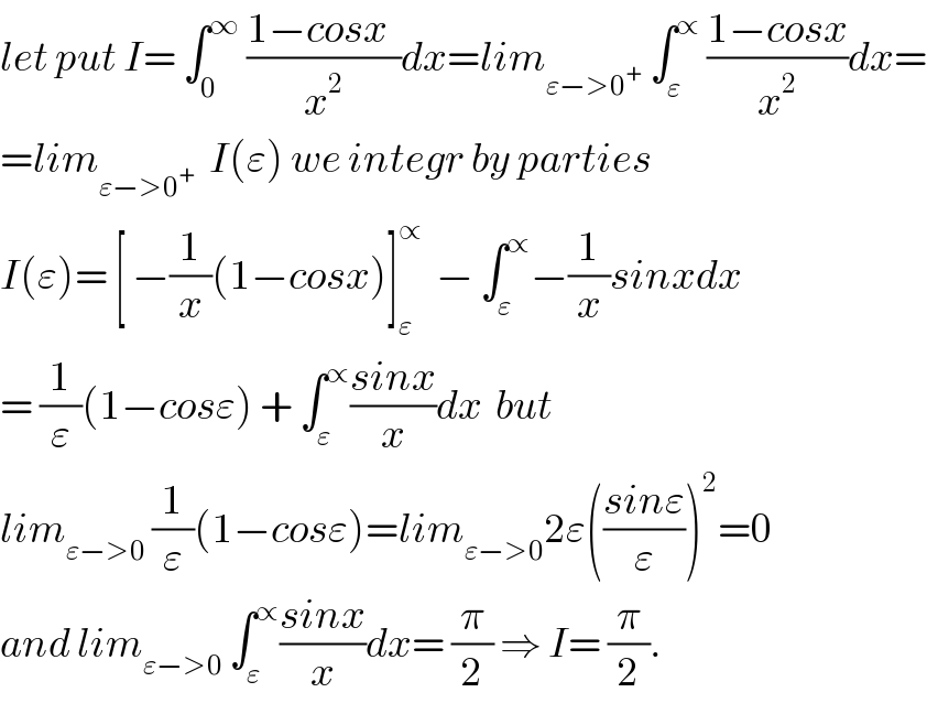 let put I= ∫_0 ^∞  ((1−cosx  )/x^2 )dx=lim_(ε−>0^+ )  ∫_ε ^∝  ((1−cosx)/x^2 )dx=  =lim_(ε−>0^+ )   I(ε) we integr by parties  I(ε)= [ −(1/x)(1−cosx)]_ε ^∝   − ∫_ε ^∝ −(1/x)sinxdx  = (1/ε)(1−cosε) + ∫_ε ^∝ ((sinx)/x)dx  but  lim_(ε−>0)  (1/ε)(1−cosε)=lim_(ε−>0) 2ε(((sinε)/ε))^2 =0  and lim_(ε−>0)  ∫_ε ^∝ ((sinx)/x)dx= (π/2) ⇒ I= (π/2).  