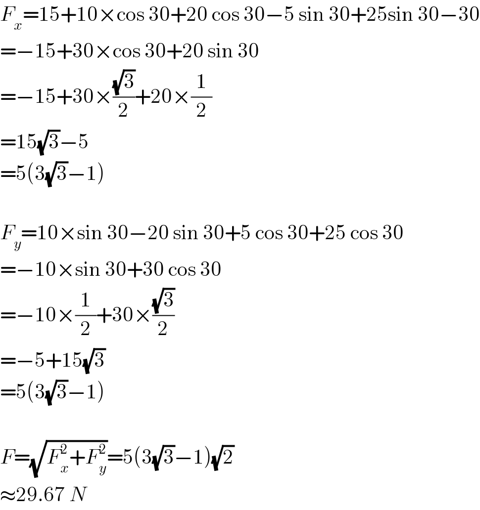 F_x =15+10×cos 30+20 cos 30−5 sin 30+25sin 30−30  =−15+30×cos 30+20 sin 30  =−15+30×((√3)/2)+20×(1/2)  =15(√3)−5  =5(3(√3)−1)    F_y =10×sin 30−20 sin 30+5 cos 30+25 cos 30  =−10×sin 30+30 cos 30  =−10×(1/2)+30×((√3)/2)  =−5+15(√3)  =5(3(√3)−1)    F=(√(F_x ^2 +F_y ^2 ))=5(3(√3)−1)(√2)  ≈29.67 N  