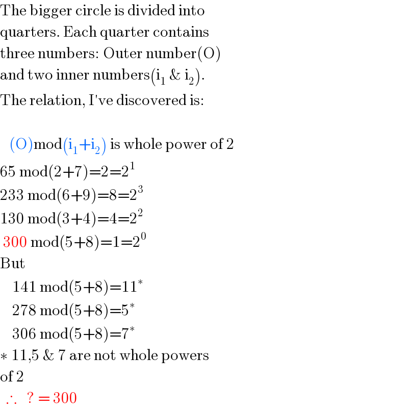 The bigger circle is divided into  quarters. Each quarter contains  three numbers: Outer number(O)  and two inner numbers(i_1  & i_2 ).  The relation, I′ve discovered is:       (O)mod(i_1 +i_2 ) is whole power of 2  65 mod(2+7)=2=2^1   233 mod(6+9)=8=2^3   130 mod(3+4)=4=2^2    300 mod(5+8)=1=2^0   But      141 mod(5+8)=11^∗       278 mod(5+8)=5^∗       306 mod(5+8)=7^∗   ∗ 11,5 & 7 are not whole powers     of 2    ∴   ? = 300     