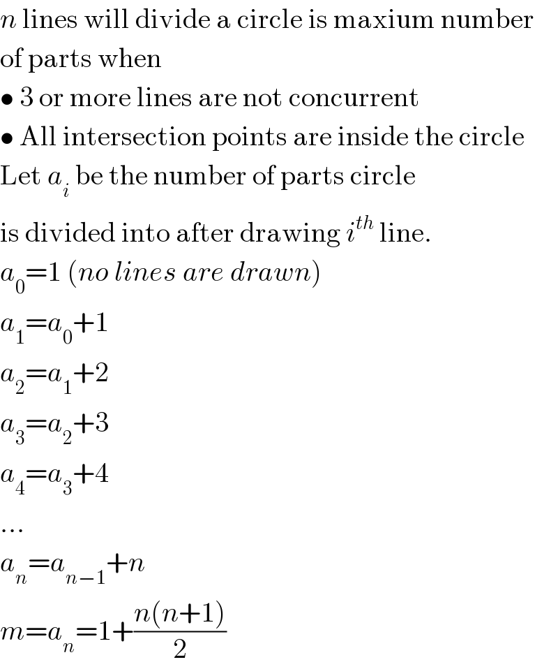 n lines will divide a circle is maxium number  of parts when  • 3 or more lines are not concurrent  • All intersection points are inside the circle  Let a_i  be the number of parts circle  is divided into after drawing i^(th)  line.  a_0 =1 (no lines are drawn)  a_1 =a_0 +1  a_2 =a_1 +2  a_3 =a_2 +3  a_4 =a_3 +4  ...  a_n =a_(n−1) +n  m=a_n =1+((n(n+1))/2)  